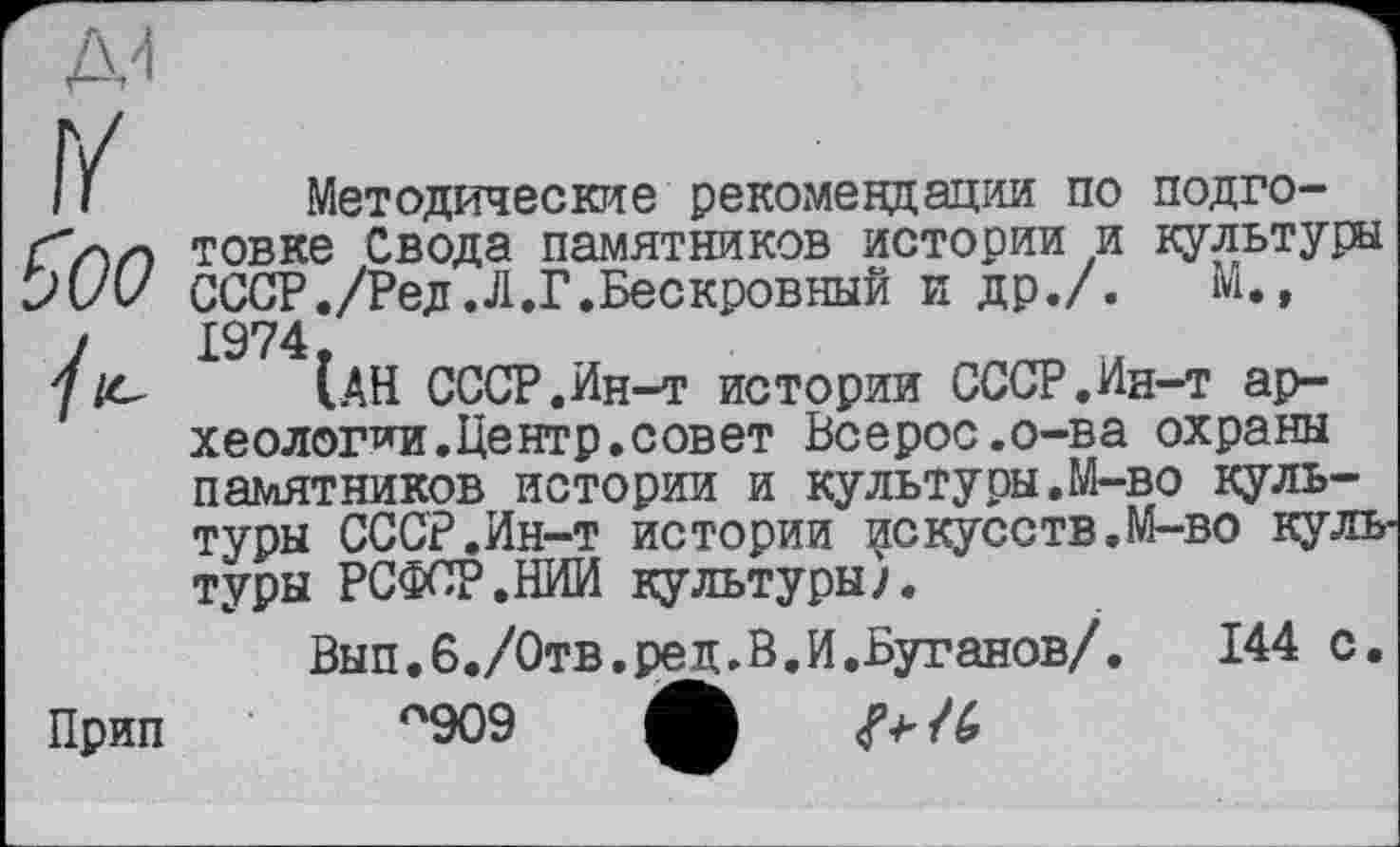 ﻿II Методические рекомендации по подго-"лн товке Свода памятников истории и культуры >(/и СССР./Ред.Л.Г.Бескровный и др./. М., у 1974, у /е [АН СССР.Ин-41 истории СССР.Ин-т археологии. Центр, совет Всерос.о-ва охраны памятников истории и культуры.М-во культуры СССР.Ин-т истории искусств.М-во культуры РСФСР.НИИ культуры/.
Вып.б./Отв.ред.В.И.Буганов/. 144 с. Прип °909 tfb -P /4